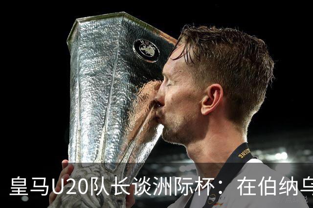 皇马U20队长谈洲际杯：在伯纳乌踢球是巨大荣幸 一直模仿莫德里奇